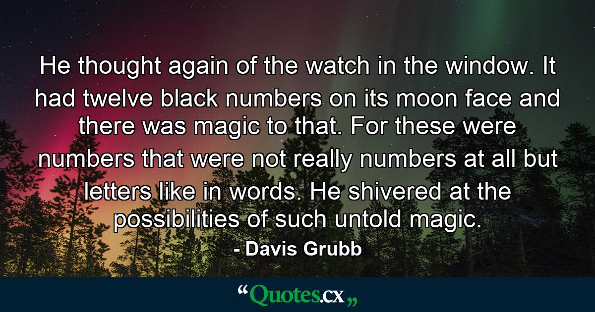 He thought again of the watch in the window. It had twelve black numbers on its moon face and there was magic to that. For these were numbers that were not really numbers at all but letters like in words. He shivered at the possibilities of such untold magic. - Quote by Davis Grubb