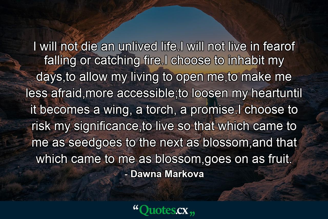 I will not die an unlived life.I will not live in fearof falling or catching fire.I choose to inhabit my days,to allow my living to open me,to make me less afraid,more accessible;to loosen my heartuntil it becomes a wing, a torch, a promise.I choose to risk my significance,to live so that which came to me as seedgoes to the next as blossom,and that which came to me as blossom,goes on as fruit. - Quote by Dawna Markova