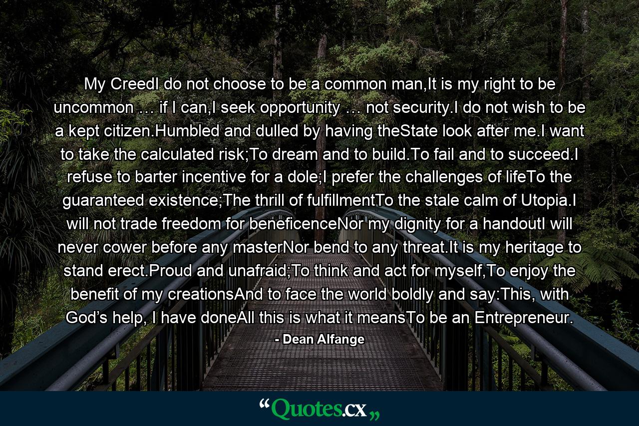 My CreedI do not choose to be a common man,It is my right to be uncommon … if I can,I seek opportunity … not security.I do not wish to be a kept citizen.Humbled and dulled by having theState look after me.I want to take the calculated risk;To dream and to build.To fail and to succeed.I refuse to barter incentive for a dole;I prefer the challenges of lifeTo the guaranteed existence;The thrill of fulfillmentTo the stale calm of Utopia.I will not trade freedom for beneficenceNor my dignity for a handoutI will never cower before any masterNor bend to any threat.It is my heritage to stand erect.Proud and unafraid;To think and act for myself,To enjoy the benefit of my creationsAnd to face the world boldly and say:This, with God’s help, I have doneAll this is what it meansTo be an Entrepreneur. - Quote by Dean Alfange