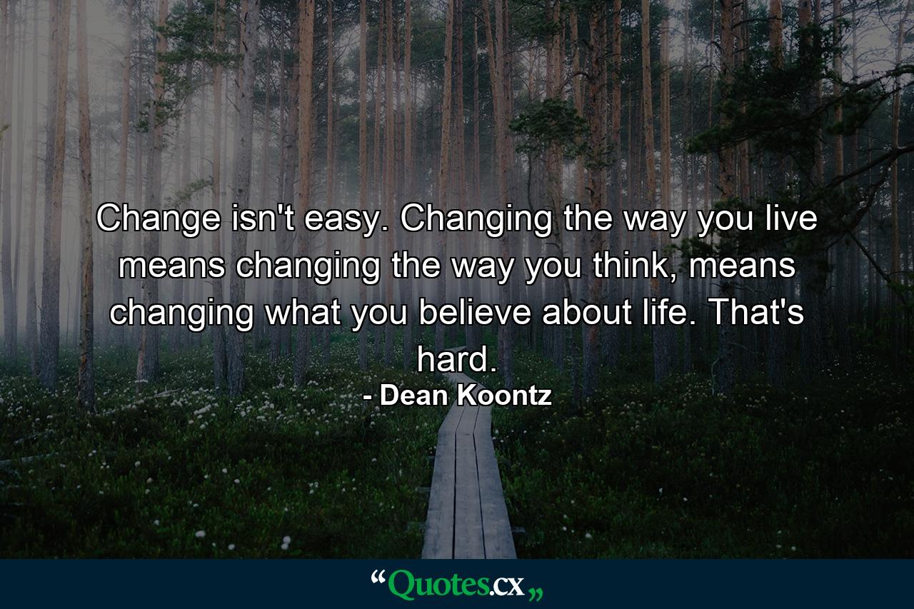 Change isn't easy. Changing the way you live means changing the way you think, means changing what you believe about life. That's hard. - Quote by Dean Koontz