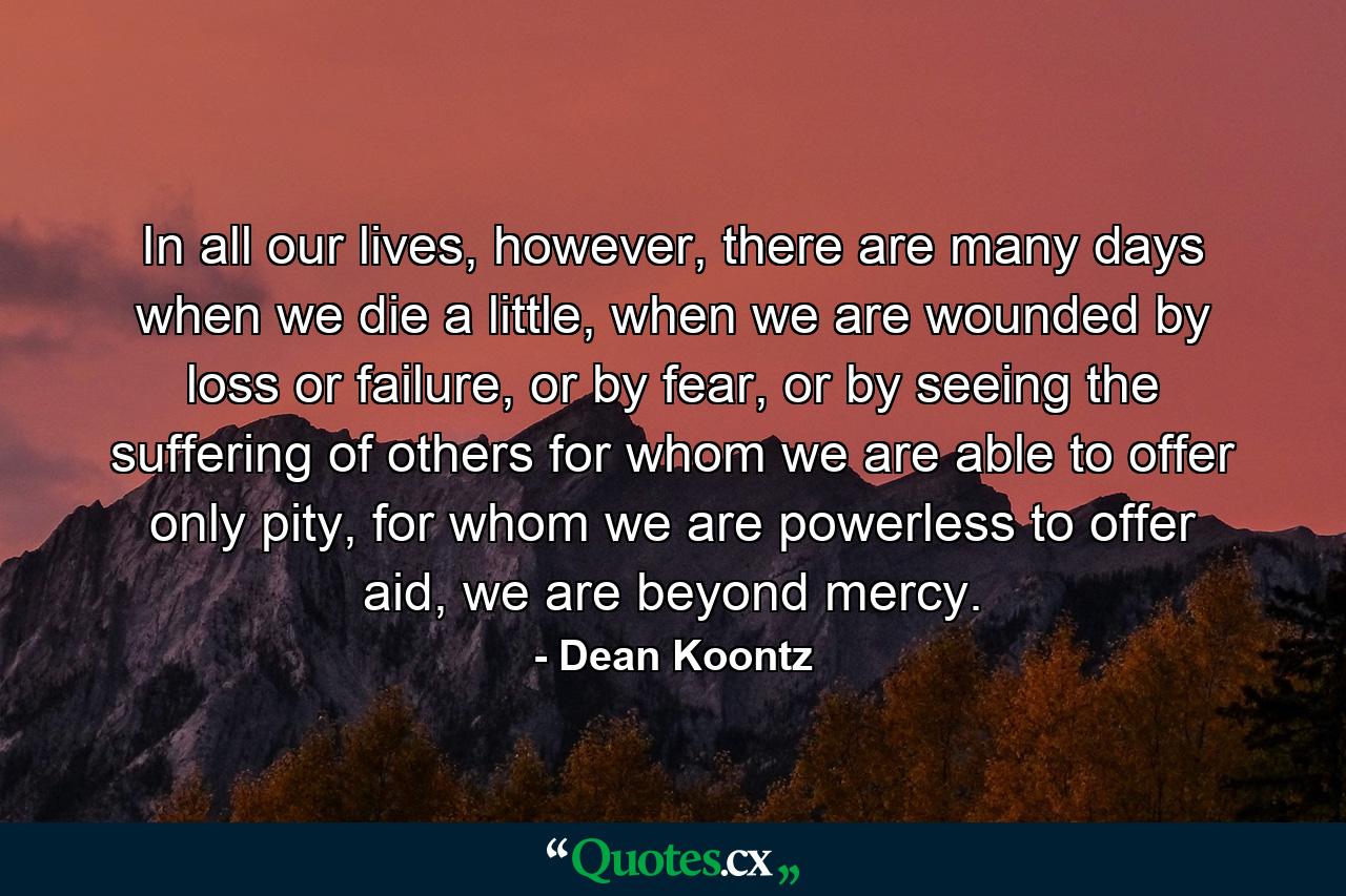 In all our lives, however, there are many days when we die a little, when we are wounded by loss or failure, or by fear, or by seeing the suffering of others for whom we are able to offer only pity, for whom we are powerless to offer aid, we are beyond mercy. - Quote by Dean Koontz