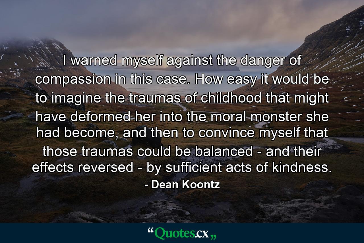 I warned myself against the danger of compassion in this case. How easy it would be to imagine the traumas of childhood that might have deformed her into the moral monster she had become, and then to convince myself that those traumas could be balanced - and their effects reversed - by sufficient acts of kindness. - Quote by Dean Koontz