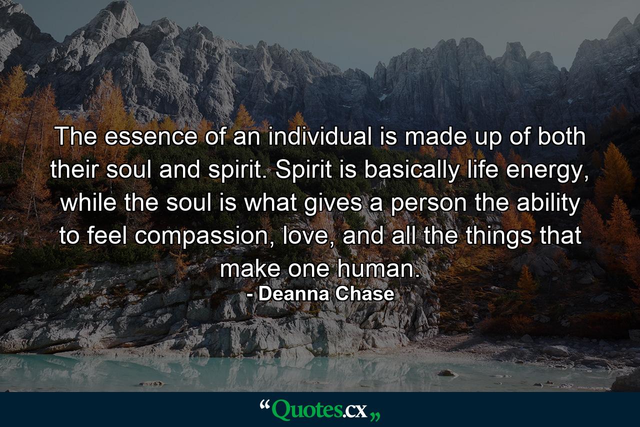 The essence of an individual is made up of both their soul and spirit. Spirit is basically life energy, while the soul is what gives a person the ability to feel compassion, love, and all the things that make one human. - Quote by Deanna Chase