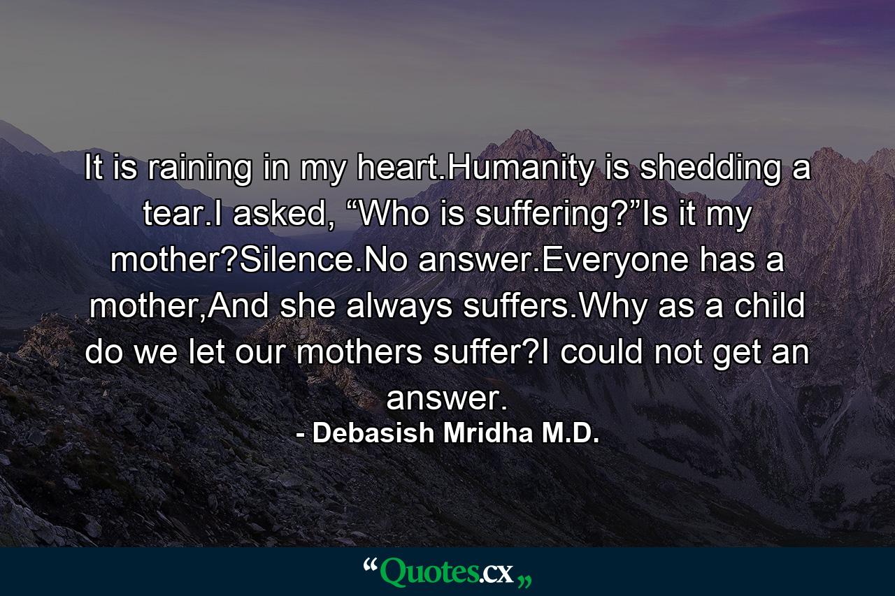 It is raining in my heart.Humanity is shedding a tear.I asked, “Who is suffering?”Is it my mother?Silence.No answer.Everyone has a mother,And she always suffers.Why as a child do we let our mothers suffer?I could not get an answer. - Quote by Debasish Mridha M.D.