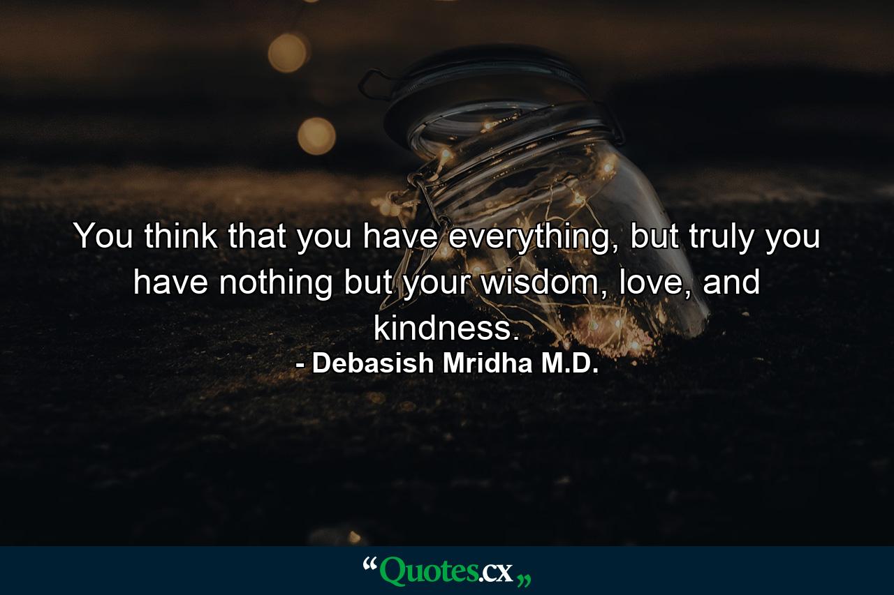 You think that you have everything, but truly you have nothing but your wisdom, love, and kindness. - Quote by Debasish Mridha M.D.