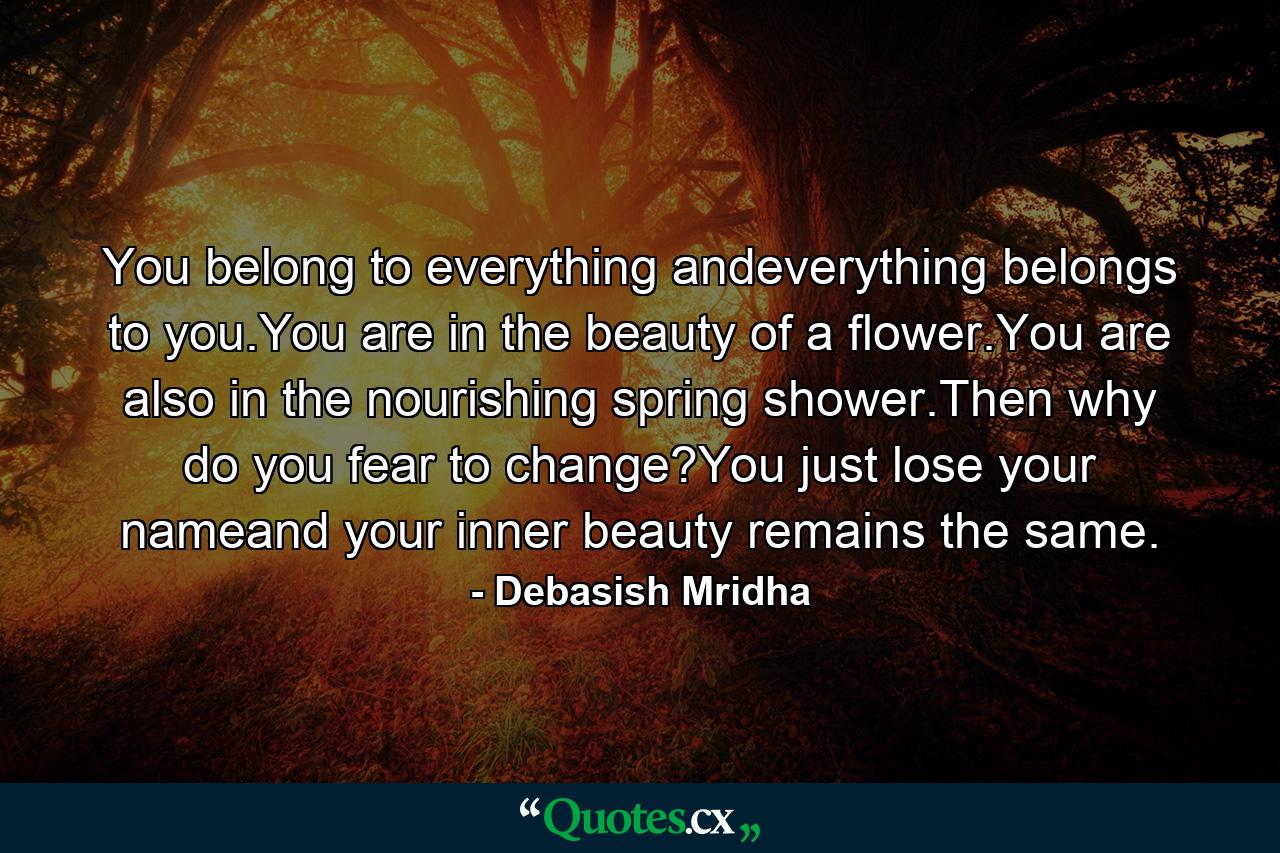 You belong to everything andeverything belongs to you.You are in the beauty of a flower.You are also in the nourishing spring shower.Then why do you fear to change?You just lose your nameand your inner beauty remains the same. - Quote by Debasish Mridha