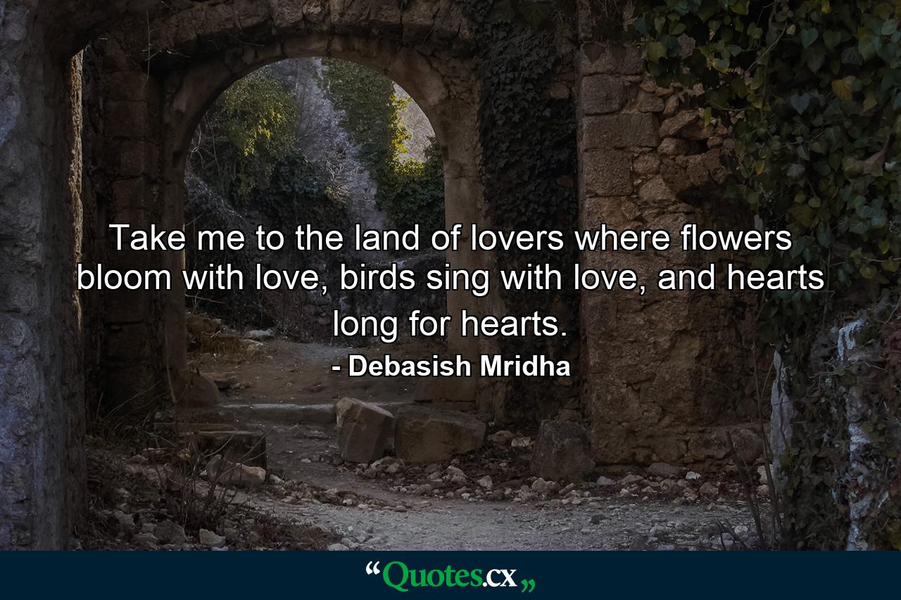 Take me to the land of lovers where flowers bloom with love, birds sing with love, and hearts long for hearts. - Quote by Debasish Mridha