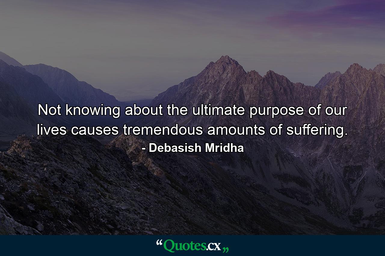 Not knowing about the ultimate purpose of our lives causes tremendous amounts of suffering. - Quote by Debasish Mridha