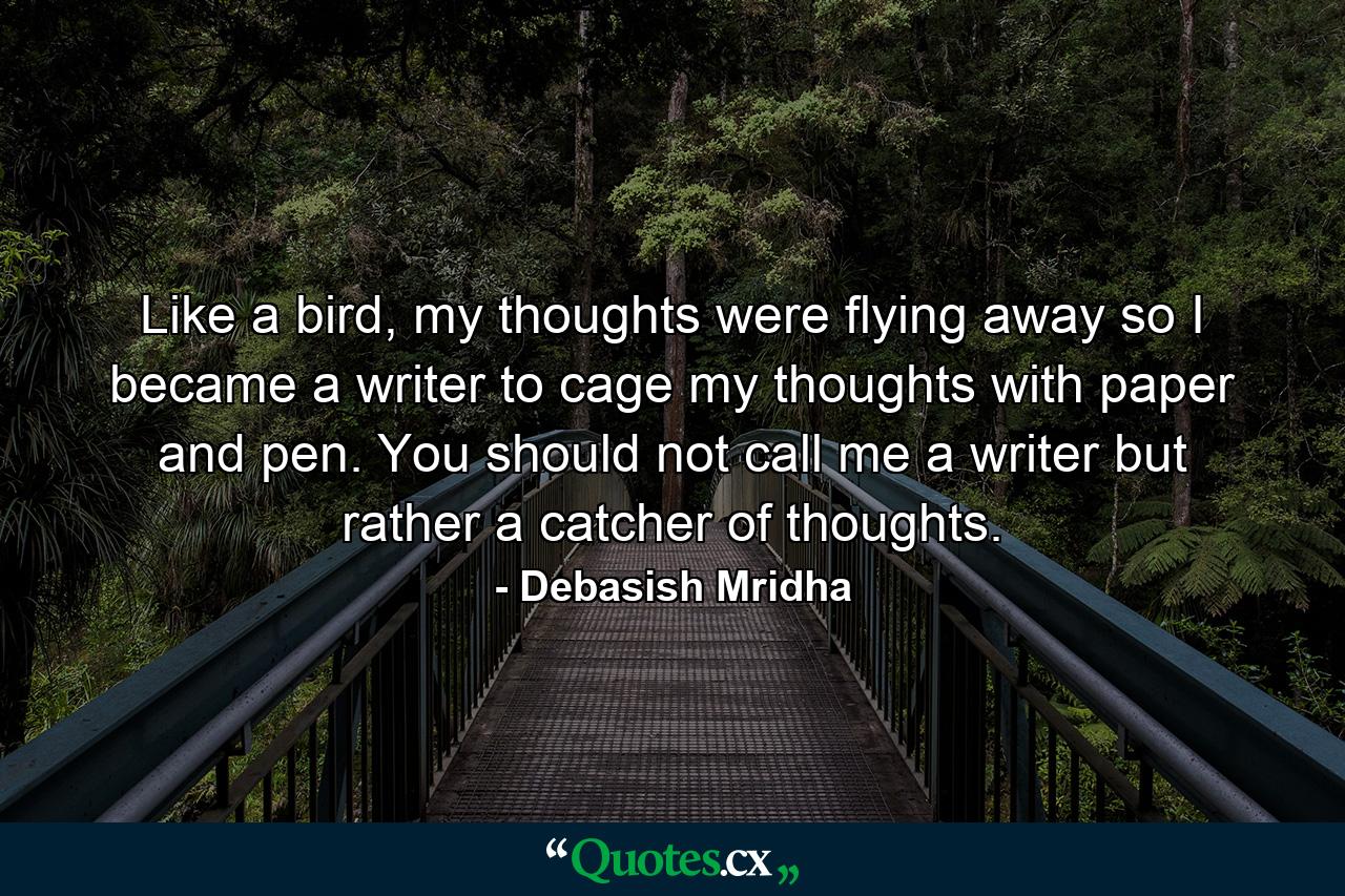 Like a bird, my thoughts were flying away so I became a writer to cage my thoughts with paper and pen. You should not call me a writer but rather a catcher of thoughts. - Quote by Debasish Mridha