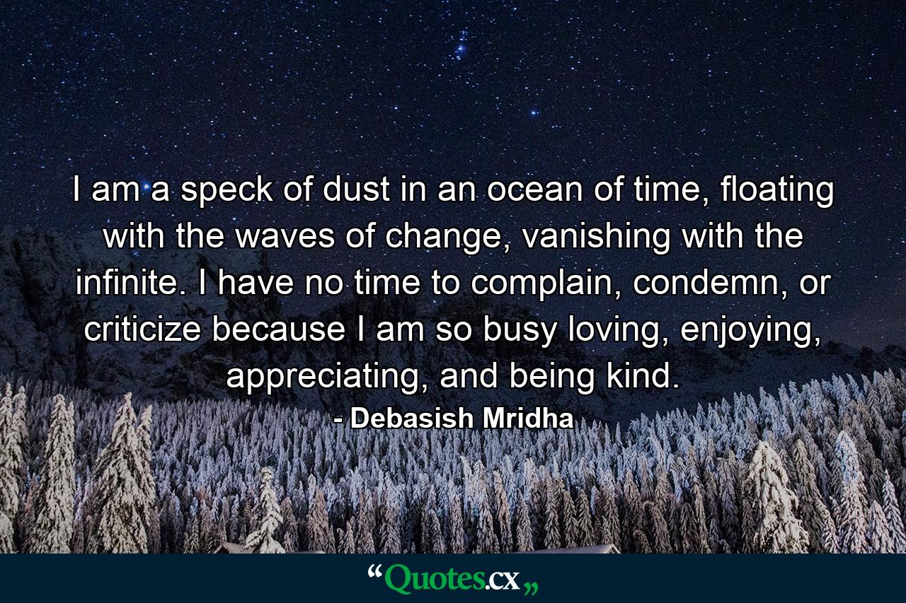 I am a speck of dust in an ocean of time, floating with the waves of change, vanishing with the infinite. I have no time to complain, condemn, or criticize because I am so busy loving, enjoying, appreciating, and being kind. - Quote by Debasish Mridha