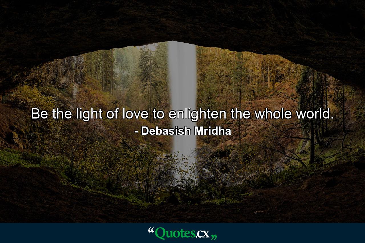 Be the light of love to enlighten the whole world. - Quote by Debasish Mridha