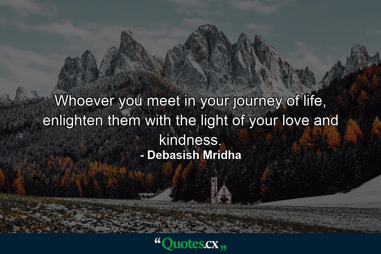 Whoever you meet in your journey of life, enlighten them with the light of your love and kindness. - Quote by Debasish Mridha