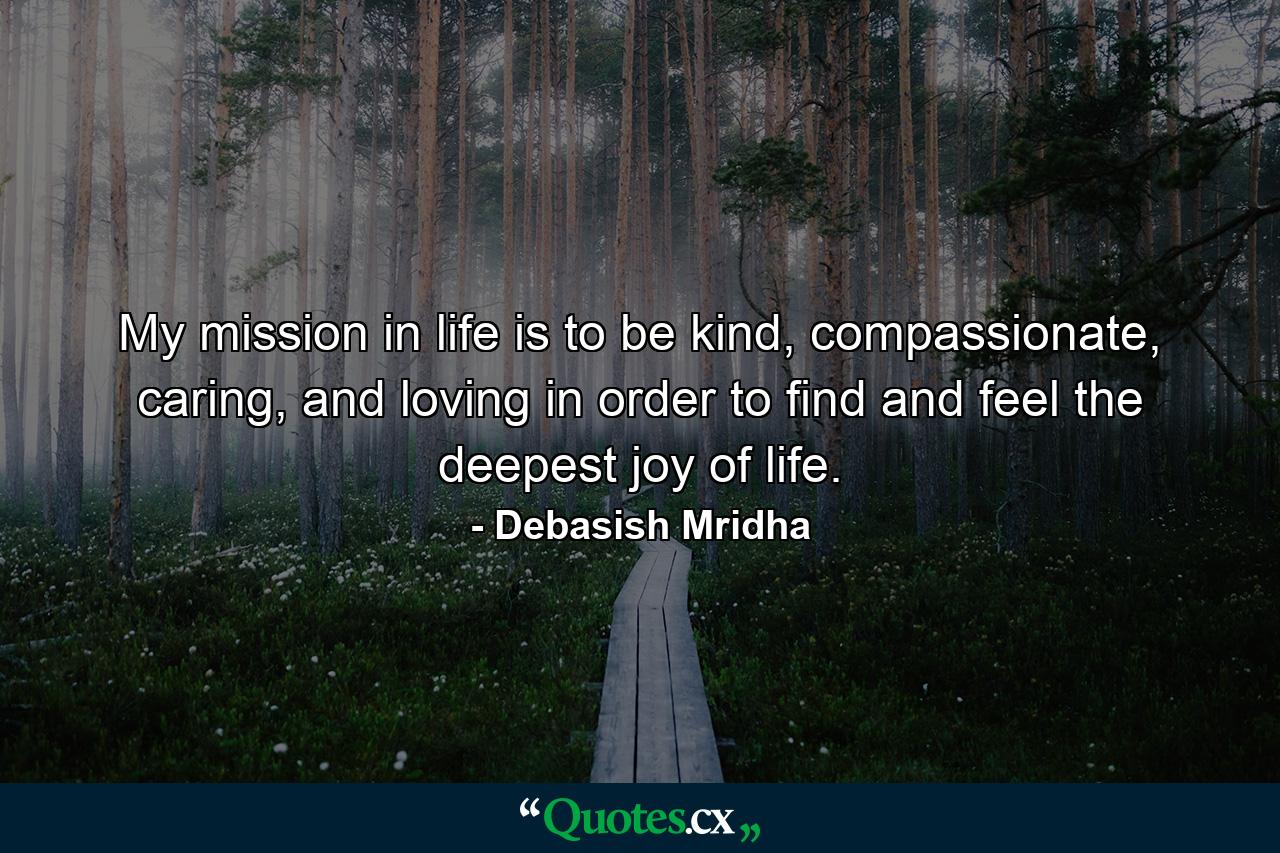 My mission in life is to be kind, compassionate, caring, and loving in order to find and feel the deepest joy of life. - Quote by Debasish Mridha