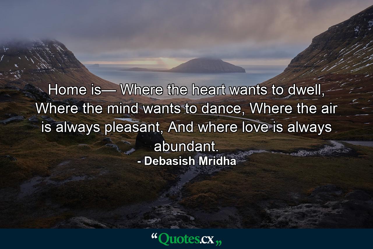 Home is— Where the heart wants to dwell, Where the mind wants to dance, Where the air is always pleasant, And where love is always abundant. - Quote by Debasish Mridha