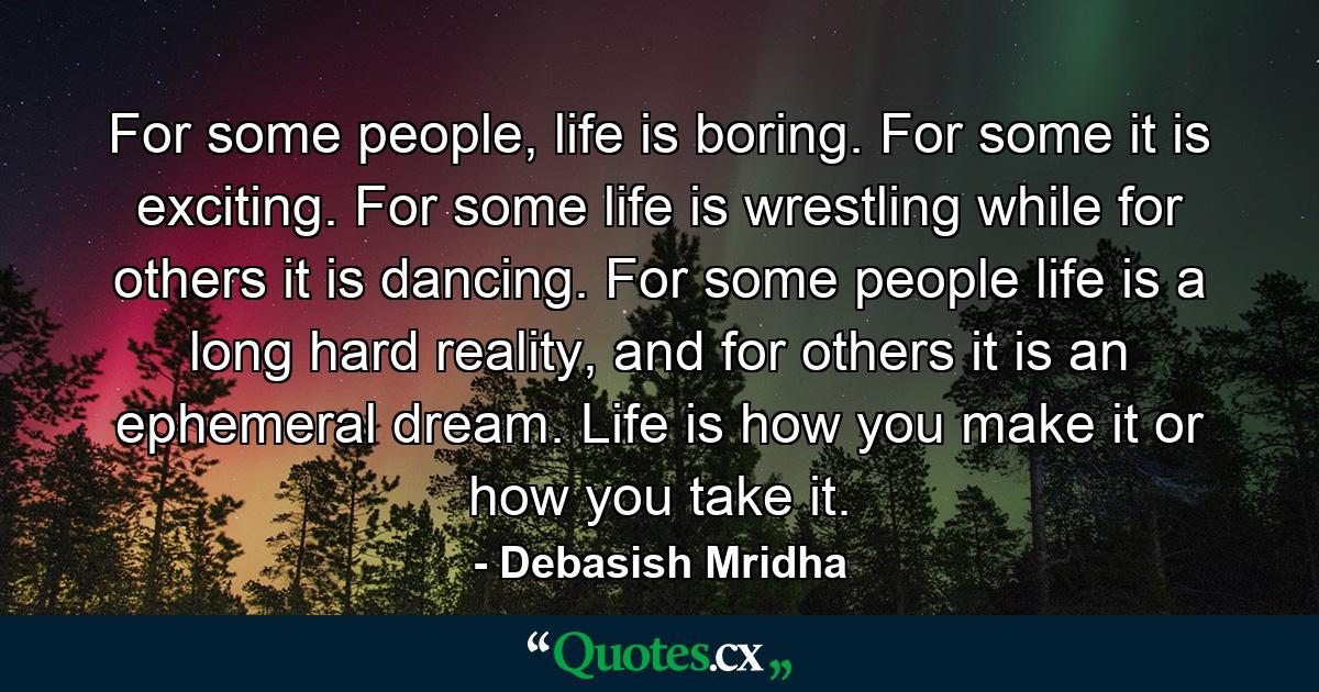 For some people, life is boring. For some it is exciting. For some life is wrestling while for others it is dancing. For some people life is a long hard reality, and for others it is an ephemeral dream. Life is how you make it or how you take it. - Quote by Debasish Mridha