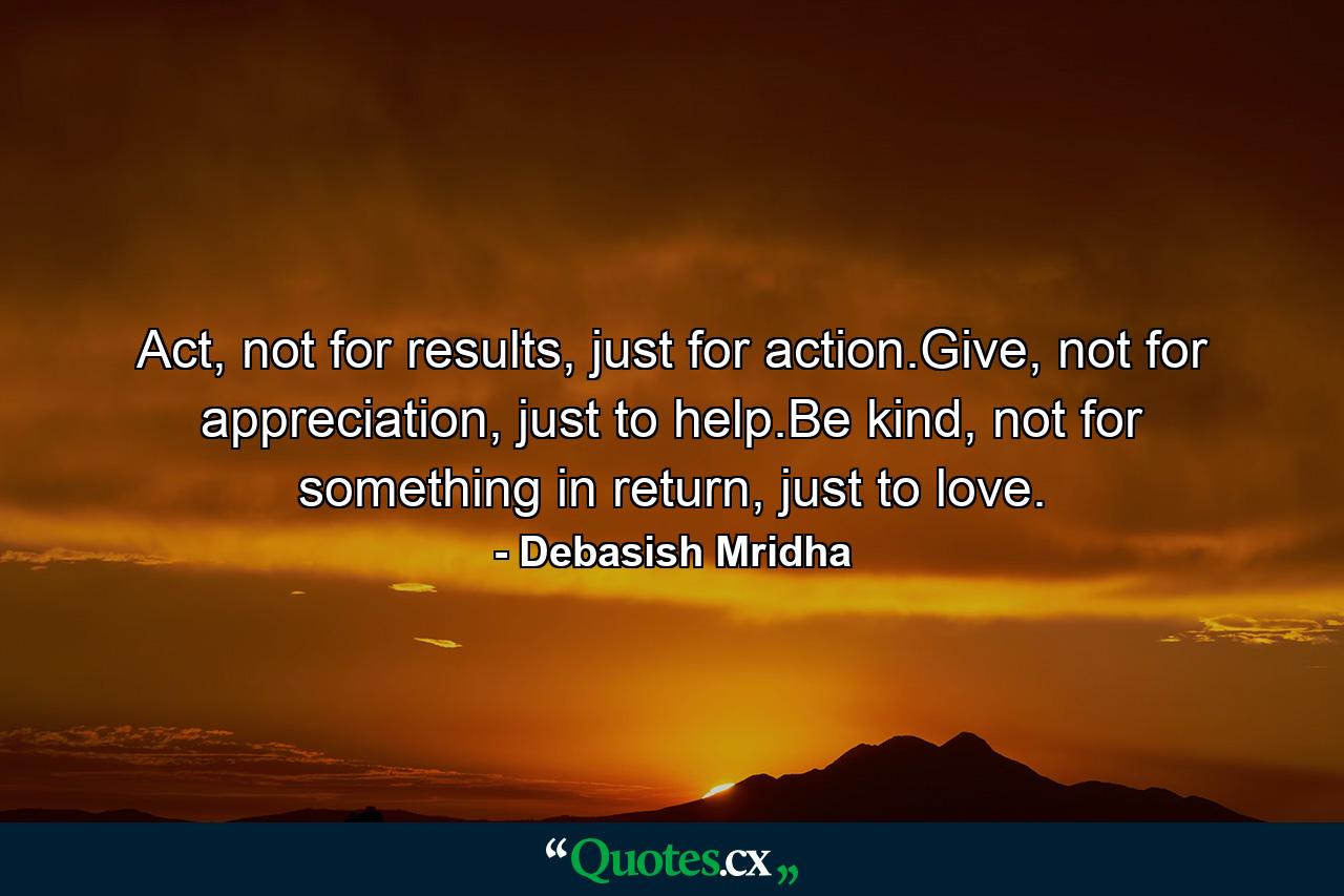 Act, not for results, just for action.Give, not for appreciation, just to help.Be kind, not for something in return, just to love. - Quote by Debasish Mridha