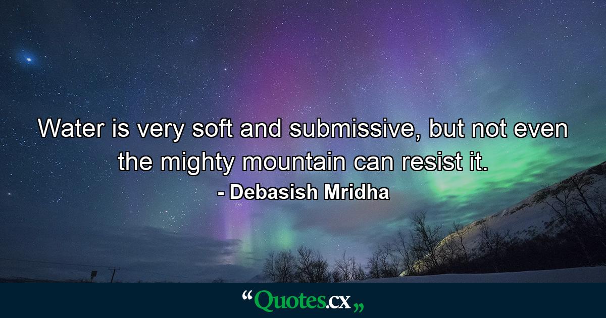 Water is very soft and submissive, but not even the mighty mountain can resist it. - Quote by Debasish Mridha