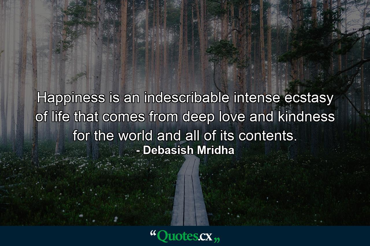 Happiness is an indescribable intense ecstasy of life that comes from deep love and kindness for the world and all of its contents. - Quote by Debasish Mridha