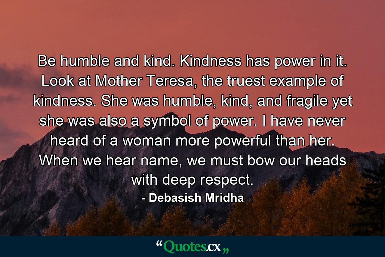 Be humble and kind. Kindness has power in it. Look at Mother Teresa, the truest example of kindness. She was humble, kind, and fragile yet she was also a symbol of power. I have never heard of a woman more powerful than her. When we hear name, we must bow our heads with deep respect. - Quote by Debasish Mridha