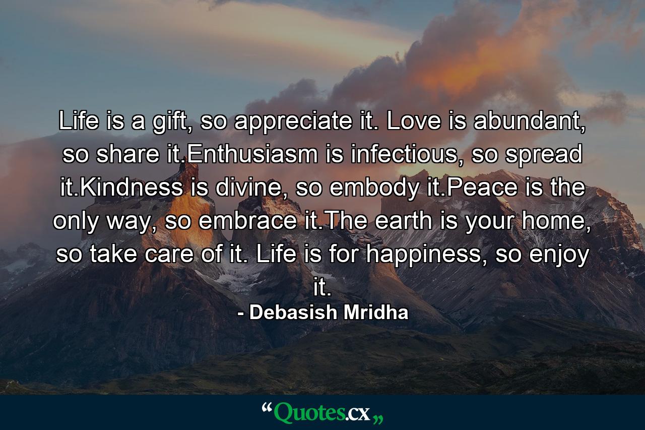 Life is a gift, so appreciate it. Love is abundant, so share it.Enthusiasm is infectious, so spread it.Kindness is divine, so embody it.Peace is the only way, so embrace it.The earth is your home, so take care of it. Life is for happiness, so enjoy it. - Quote by Debasish Mridha