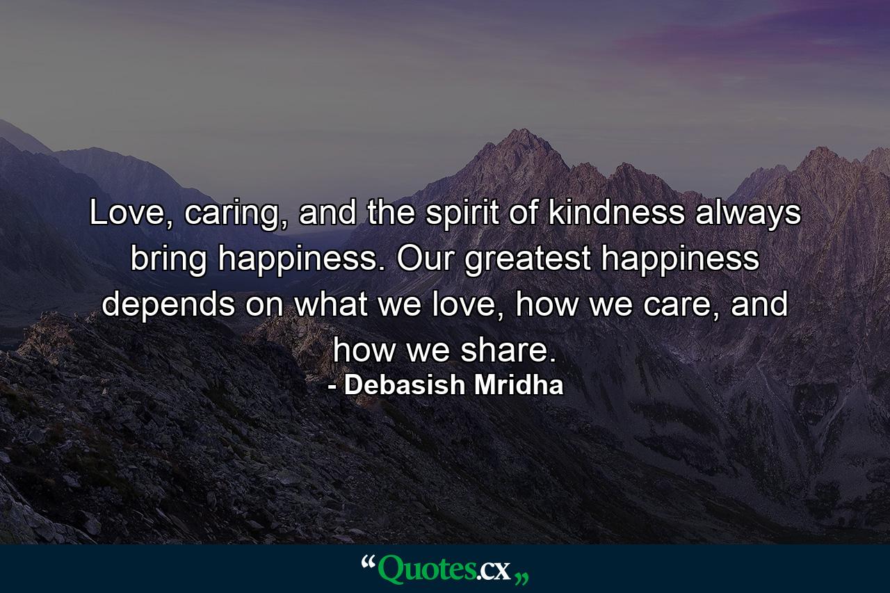 Love, caring, and the spirit of kindness always bring happiness. Our greatest happiness depends on what we love, how we care, and how we share. - Quote by Debasish Mridha