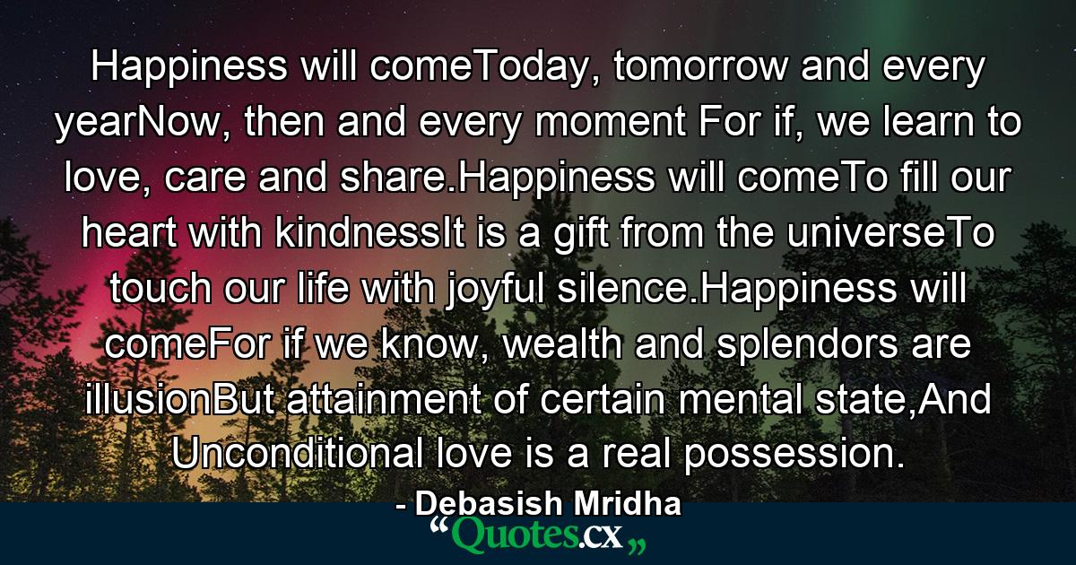 Happiness will comeToday, tomorrow and every yearNow, then and every moment For if, we learn to love, care and share.Happiness will comeTo fill our heart with kindnessIt is a gift from the universeTo touch our life with joyful silence.Happiness will comeFor if we know, wealth and splendors are illusionBut attainment of certain mental state,And Unconditional love is a real possession. - Quote by Debasish Mridha