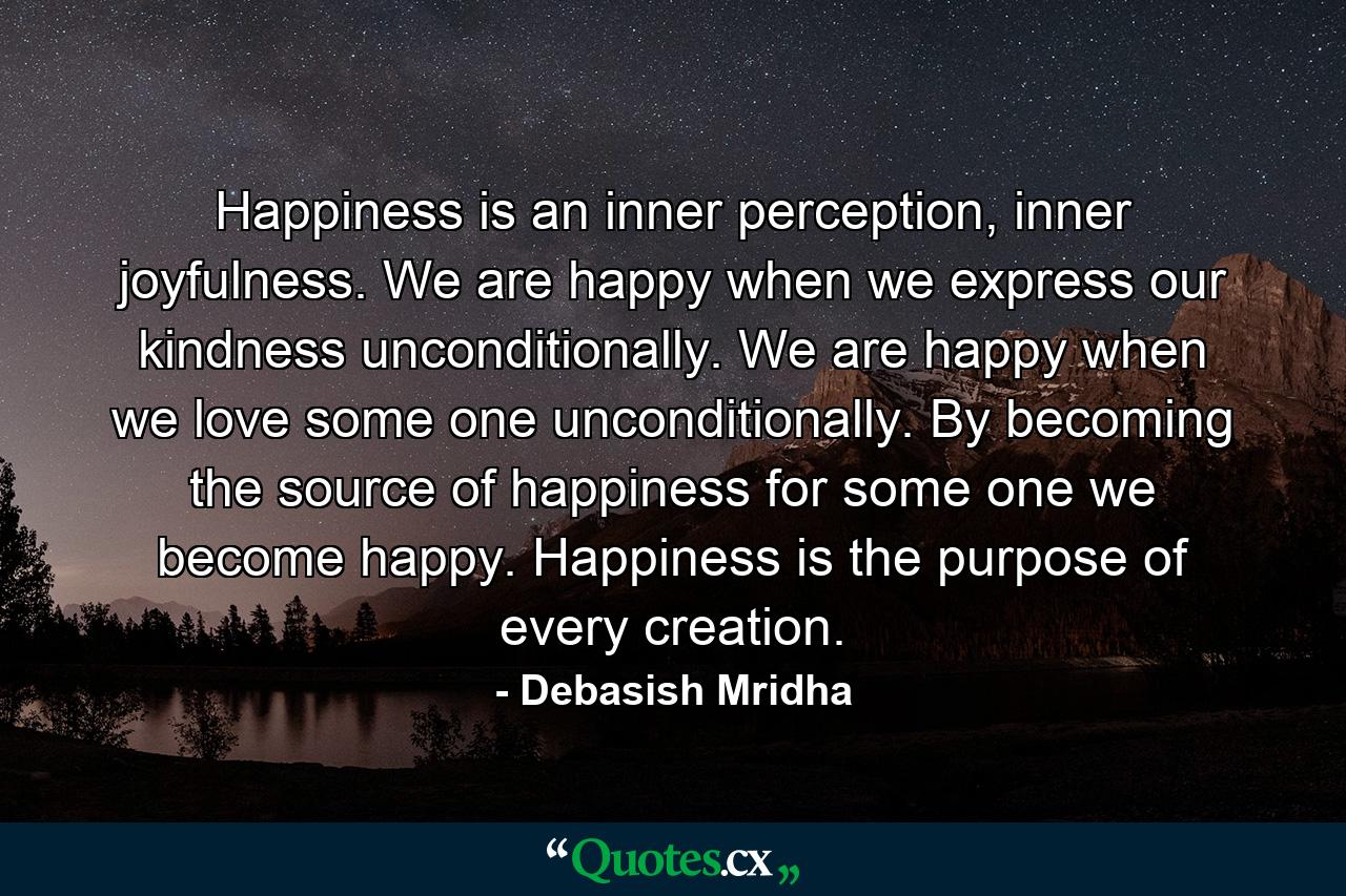 Happiness is an inner perception, inner joyfulness. We are happy when we express our kindness unconditionally. We are happy when we love some one unconditionally. By becoming the source of happiness for some one we become happy. Happiness is the purpose of every creation. - Quote by Debasish Mridha