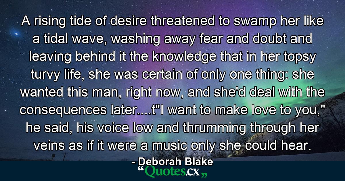 A rising tide of desire threatened to swamp her like a tidal wave, washing away fear and doubt and leaving behind it the knowledge that in her topsy turvy life, she was certain of only one thing: she wanted this man, right now, and she'd deal with the consequences later....t