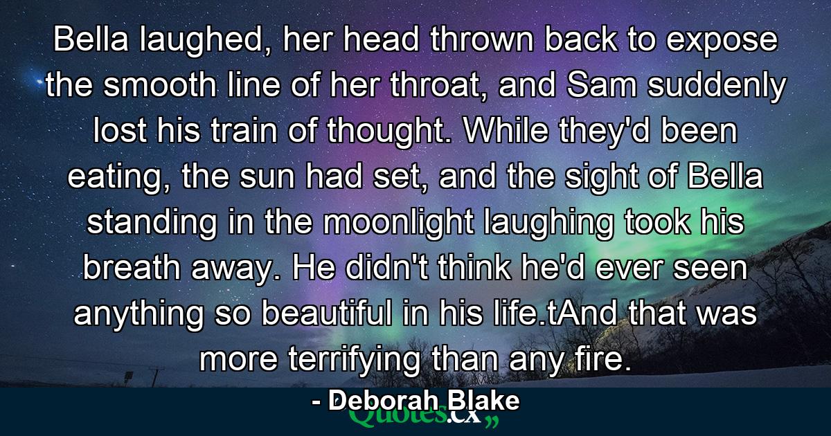 Bella laughed, her head thrown back to expose the smooth line of her throat, and Sam suddenly lost his train of thought. While they'd been eating, the sun had set, and the sight of Bella standing in the moonlight laughing took his breath away. He didn't think he'd ever seen anything so beautiful in his life.tAnd that was more terrifying than any fire. - Quote by Deborah Blake