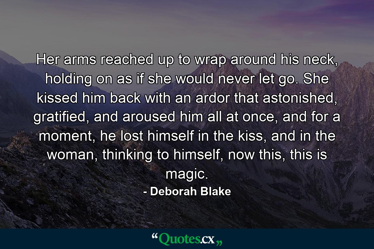 Her arms reached up to wrap around his neck, holding on as if she would never let go. She kissed him back with an ardor that astonished, gratified, and aroused him all at once, and for a moment, he lost himself in the kiss, and in the woman, thinking to himself, now this, this is magic. - Quote by Deborah Blake