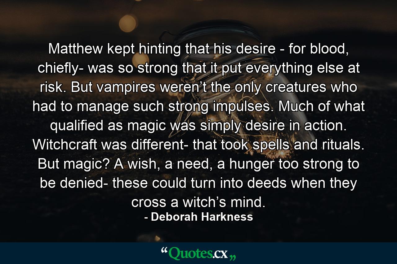 Matthew kept hinting that his desire - for blood, chiefly- was so strong that it put everything else at risk. But vampires weren’t the only creatures who had to manage such strong impulses. Much of what qualified as magic was simply desire in action. Witchcraft was different- that took spells and rituals. But magic? A wish, a need, a hunger too strong to be denied- these could turn into deeds when they cross a witch’s mind. - Quote by Deborah Harkness