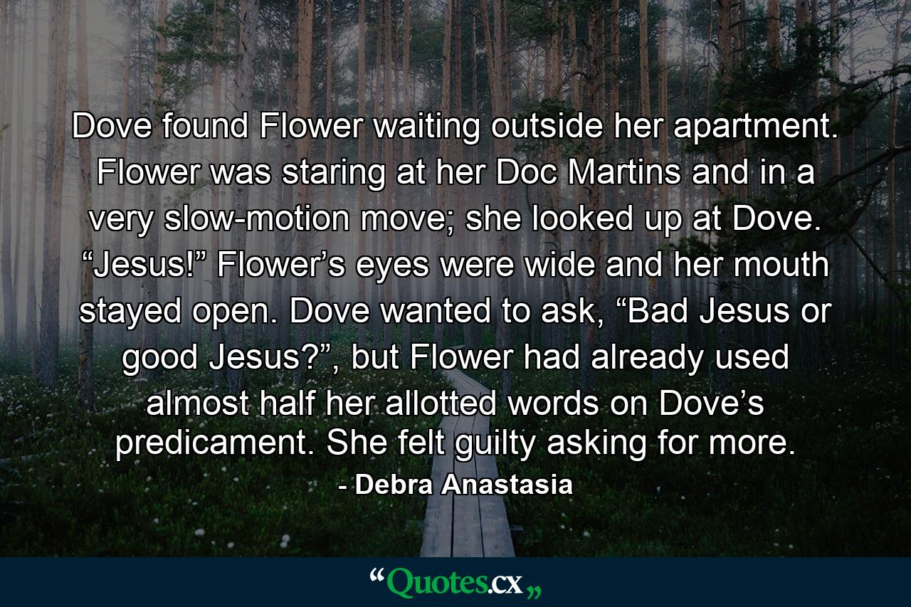 Dove found Flower waiting outside her apartment. Flower was staring at her Doc Martins and in a very slow-motion move; she looked up at Dove. “Jesus!” Flower’s eyes were wide and her mouth stayed open. Dove wanted to ask, “Bad Jesus or good Jesus?”, but Flower had already used almost half her allotted words on Dove’s predicament. She felt guilty asking for more. - Quote by Debra Anastasia