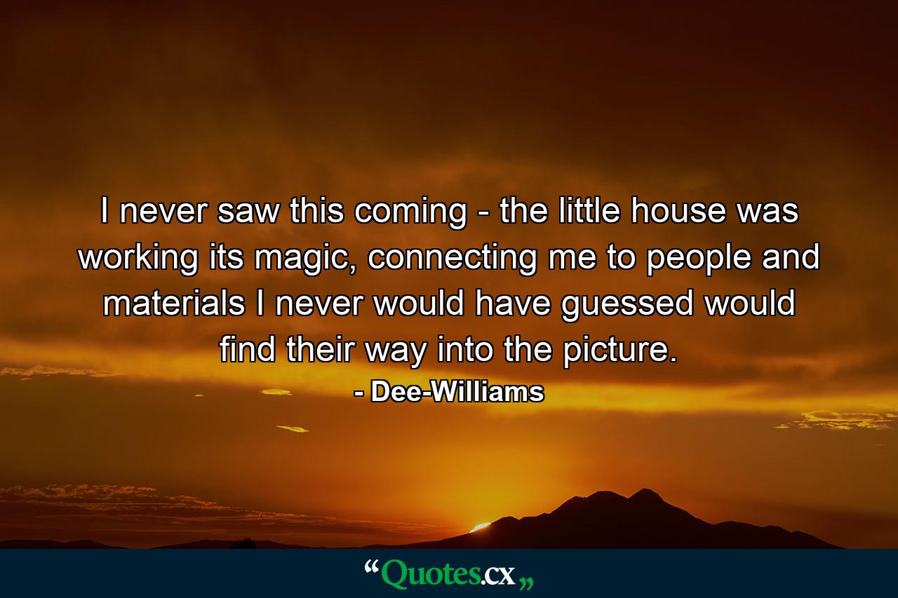 I never saw this coming - the little house was working its magic, connecting me to people and materials I never would have guessed would find their way into the picture. - Quote by Dee-Williams