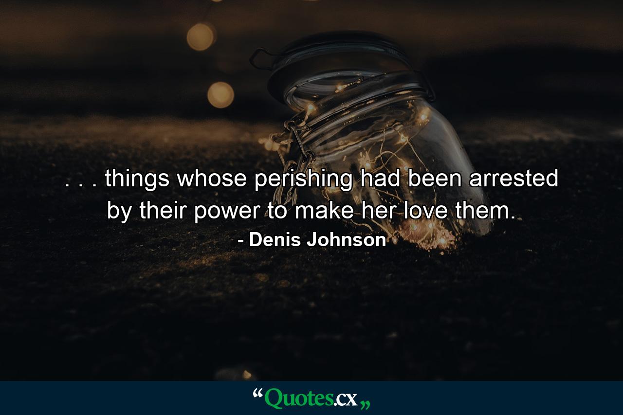 . . . things whose perishing had been arrested by their power to make her love them. - Quote by Denis Johnson