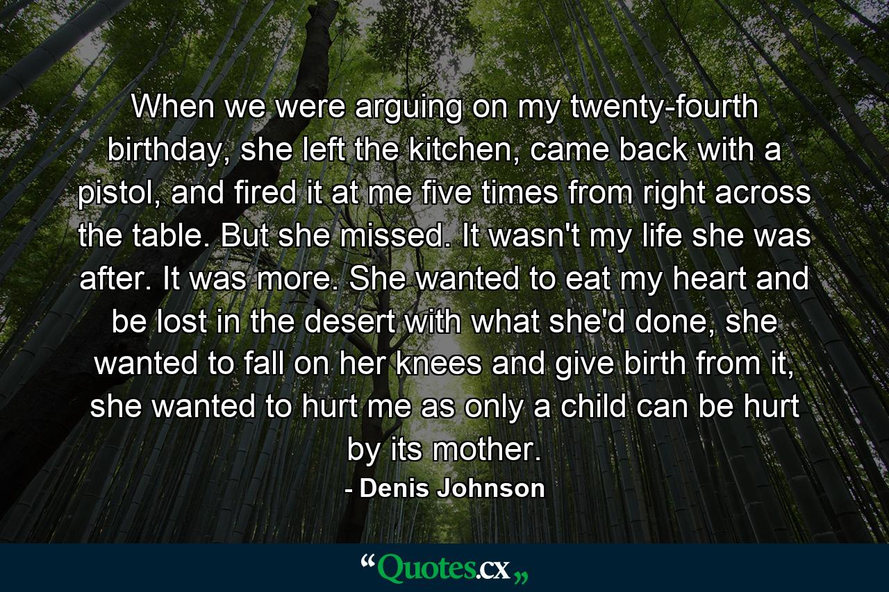 When we were arguing on my twenty-fourth birthday, she left the kitchen, came back with a pistol, and fired it at me five times from right across the table. But she missed. It wasn't my life she was after. It was more. She wanted to eat my heart and be lost in the desert with what she'd done, she wanted to fall on her knees and give birth from it, she wanted to hurt me as only a child can be hurt by its mother. - Quote by Denis Johnson