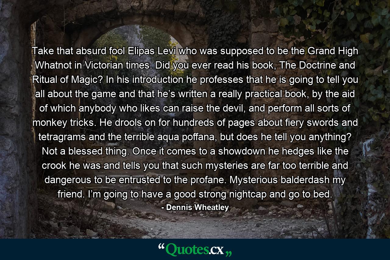 Take that absurd fool Elipas Levi who was supposed to be the Grand High Whatnot in Victorian times. Did you ever read his book, The Doctrine and Ritual of Magic? In his introduction he professes that he is going to tell you all about the game and that he’s written a really practical book, by the aid of which anybody who likes can raise the devil, and perform all sorts of monkey tricks. He drools on for hundreds of pages about fiery swords and tetragrams and the terrible aqua poffana, but does he tell you anything? Not a blessed thing. Once it comes to a showdown he hedges like the crook he was and tells you that such mysteries are far too terrible and dangerous to be entrusted to the profane. Mysterious balderdash my friend. I’m going to have a good strong nightcap and go to bed. - Quote by Dennis Wheatley