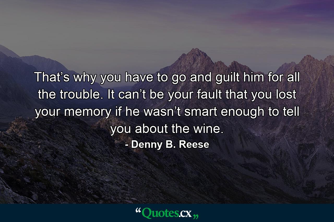 That’s why you have to go and guilt him for all the trouble. It can’t be your fault that you lost your memory if he wasn’t smart enough to tell you about the wine. - Quote by Denny B. Reese