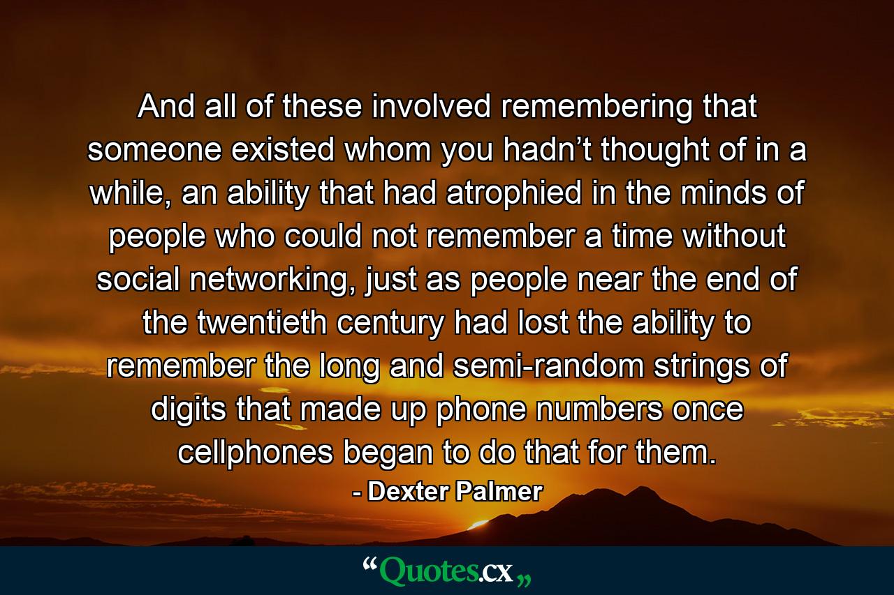 And all of these involved remembering that someone existed whom you hadn’t thought of in a while, an ability that had atrophied in the minds of people who could not remember a time without social networking, just as people near the end of the twentieth century had lost the ability to remember the long and semi-random strings of digits that made up phone numbers once cellphones began to do that for them. - Quote by Dexter Palmer