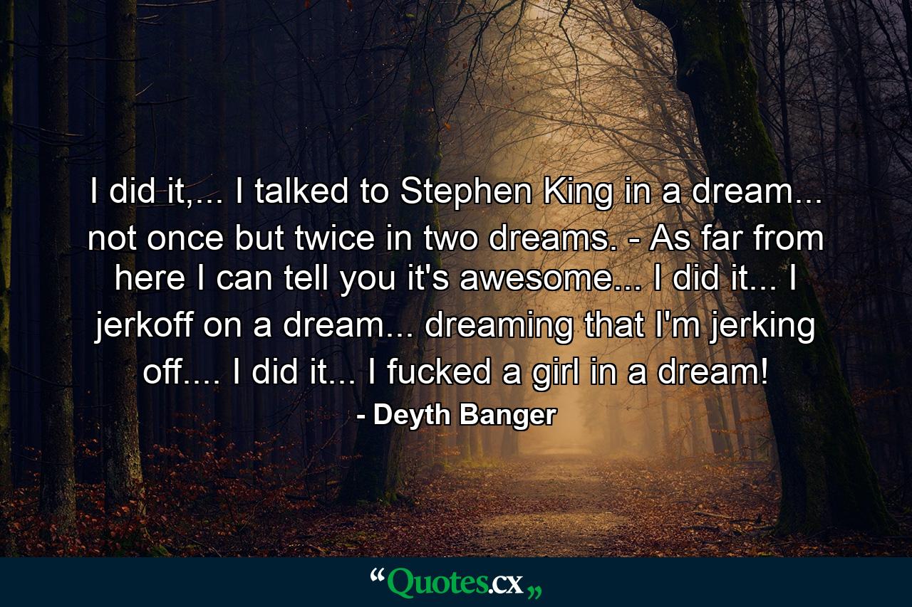 I did it,... I talked to Stephen King in a dream... not once but twice in two dreams. - As far from here I can tell you it's awesome... I did it... I jerkoff on a dream... dreaming that I'm jerking off.... I did it... I fucked a girl in a dream! - Quote by Deyth Banger