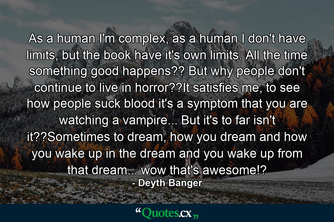 As a human I'm complex, as a human I don't have limits, but the book have it's own limits. All the time something good happens?? But why people don't continue to live in horror??It satisfies me, to see how people suck blood it's a symptom that you are watching a vampire... But it's to far isn't it??Sometimes to dream, how you dream and how you wake up in the dream and you wake up from that dream... wow that's awesome!? - Quote by Deyth Banger