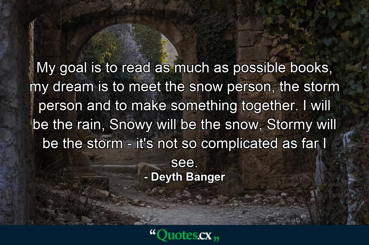 My goal is to read as much as possible books, my dream is to meet the snow person, the storm person and to make something together. I will be the rain, Snowy will be the snow, Stormy will be the storm - it's not so complicated as far I see. - Quote by Deyth Banger