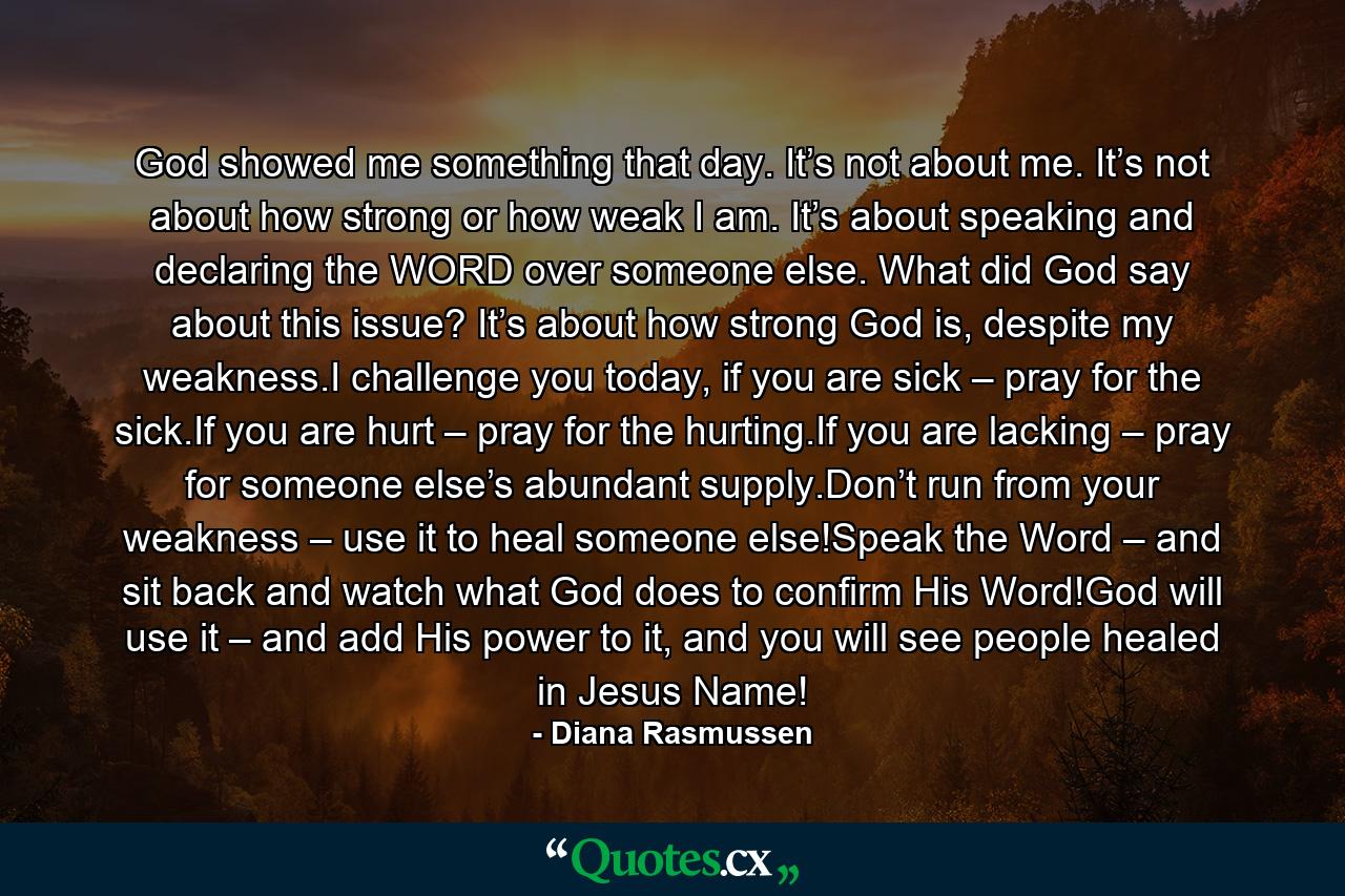 God showed me something that day. It’s not about me. It’s not about how strong or how weak I am. It’s about speaking and declaring the WORD over someone else. What did God say about this issue? It’s about how strong God is, despite my weakness.I challenge you today, if you are sick – pray for the sick.If you are hurt – pray for the hurting.If you are lacking – pray for someone else’s abundant supply.Don’t run from your weakness – use it to heal someone else!Speak the Word – and sit back and watch what God does to confirm His Word!God will use it – and add His power to it, and you will see people healed in Jesus Name! - Quote by Diana Rasmussen