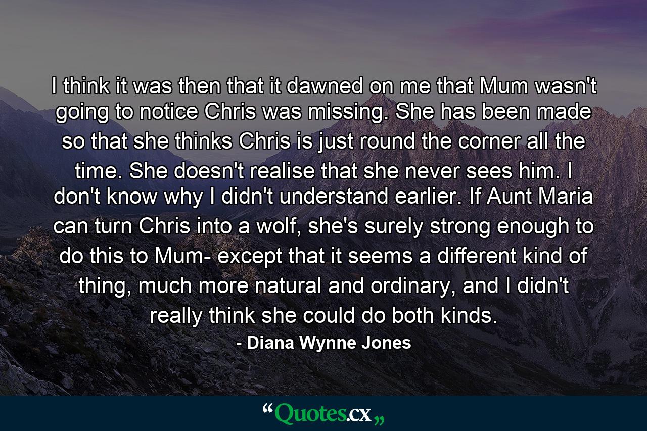 I think it was then that it dawned on me that Mum wasn't going to notice Chris was missing. She has been made so that she thinks Chris is just round the corner all the time. She doesn't realise that she never sees him. I don't know why I didn't understand earlier. If Aunt Maria can turn Chris into a wolf, she's surely strong enough to do this to Mum- except that it seems a different kind of thing, much more natural and ordinary, and I didn't really think she could do both kinds. - Quote by Diana Wynne Jones