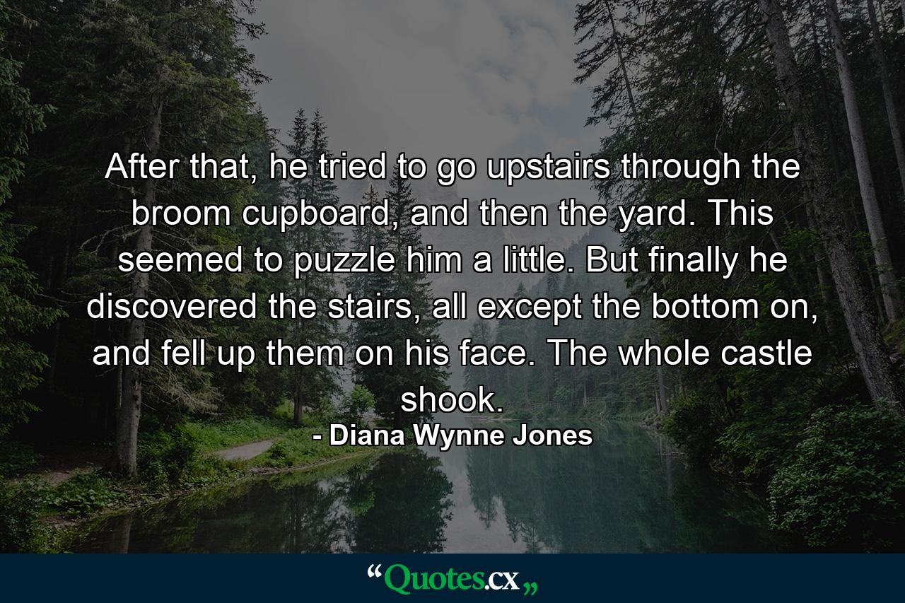 After that, he tried to go upstairs through the broom cupboard, and then the yard. This seemed to puzzle him a little. But finally he discovered the stairs, all except the bottom on, and fell up them on his face. The whole castle shook. - Quote by Diana Wynne Jones