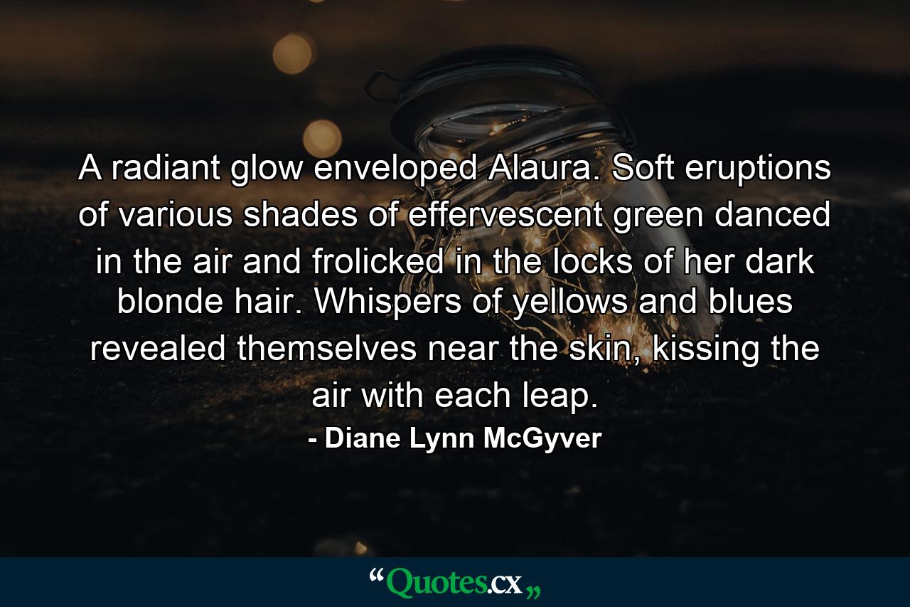 A radiant glow enveloped Alaura. Soft eruptions of various shades of effervescent green danced in the air and frolicked in the locks of her dark blonde hair. Whispers of yellows and blues revealed themselves near the skin, kissing the air with each leap. - Quote by Diane Lynn McGyver