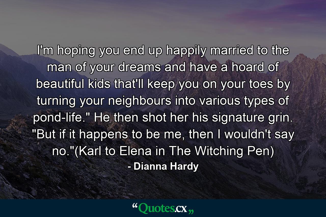 I'm hoping you end up happily married to the man of your dreams and have a hoard of beautiful kids that'll keep you on your toes by turning your neighbours into various types of pond-life.