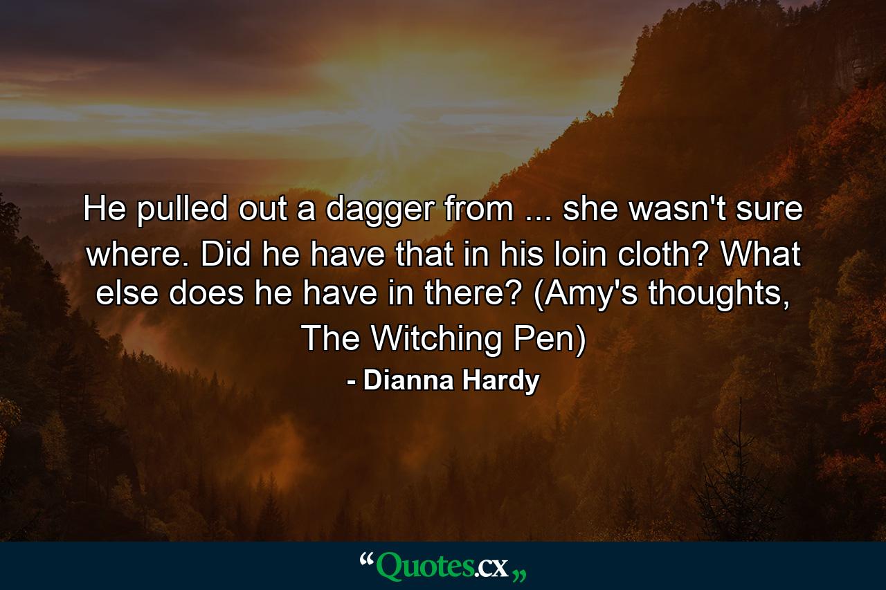 He pulled out a dagger from ... she wasn't sure where. Did he have that in his loin cloth? What else does he have in there? (Amy's thoughts, The Witching Pen) - Quote by Dianna Hardy