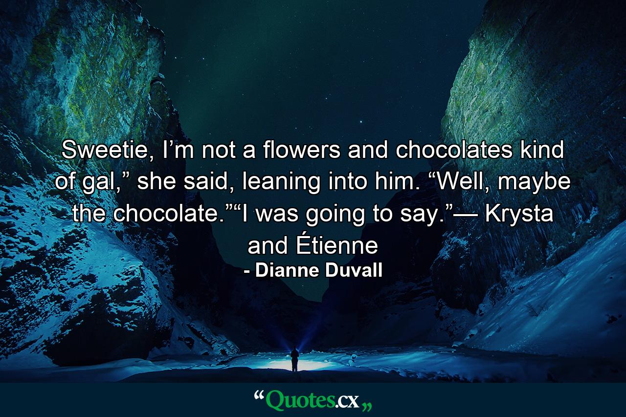 Sweetie, I’m not a flowers and chocolates kind of gal,” she said, leaning into him. “Well, maybe the chocolate.”“I was going to say.”— Krysta and Étienne - Quote by Dianne Duvall