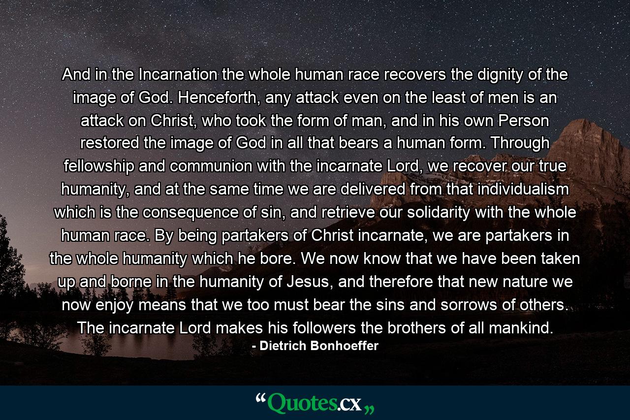 And in the Incarnation the whole human race recovers the dignity of the image of God. Henceforth, any attack even on the least of men is an attack on Christ, who took the form of man, and in his own Person restored the image of God in all that bears a human form. Through fellowship and communion with the incarnate Lord, we recover our true humanity, and at the same time we are delivered from that individualism which is the consequence of sin, and retrieve our solidarity with the whole human race. By being partakers of Christ incarnate, we are partakers in the whole humanity which he bore. We now know that we have been taken up and borne in the humanity of Jesus, and therefore that new nature we now enjoy means that we too must bear the sins and sorrows of others. The incarnate Lord makes his followers the brothers of all mankind. - Quote by Dietrich Bonhoeffer