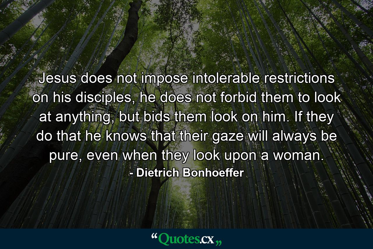 Jesus does not impose intolerable restrictions on his disciples, he does not forbid them to look at anything, but bids them look on him. If they do that he knows that their gaze will always be pure, even when they look upon a woman. - Quote by Dietrich Bonhoeffer